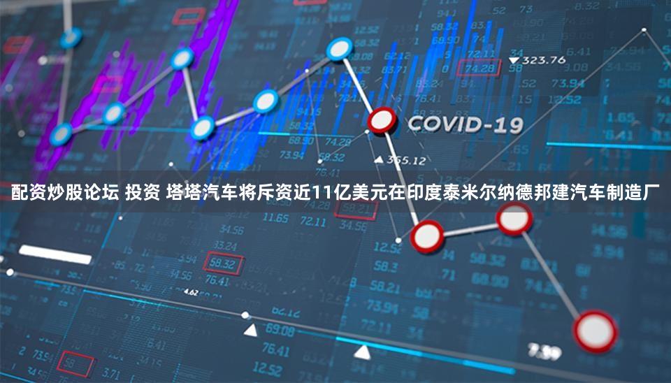 配资炒股论坛 投资 塔塔汽车将斥资近11亿美元在印度泰米尔纳德邦建汽车制造厂