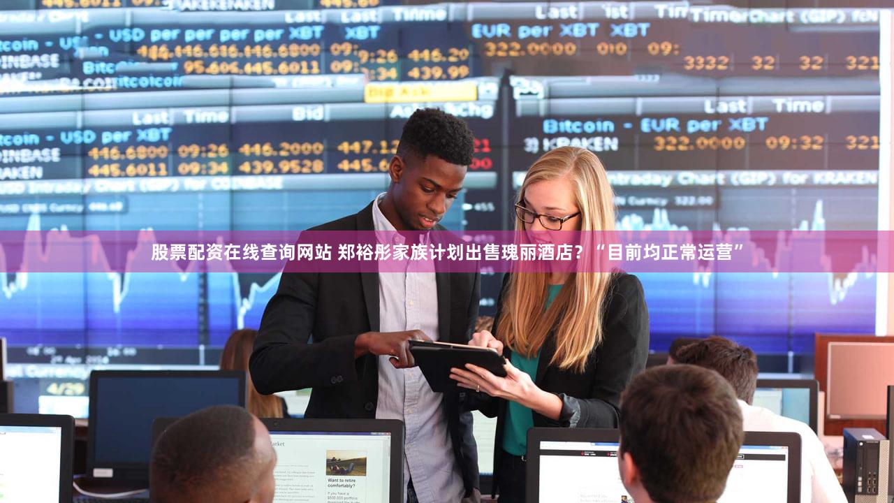 股票配资在线查询网站 郑裕彤家族计划出售瑰丽酒店？“目前均正常运营”