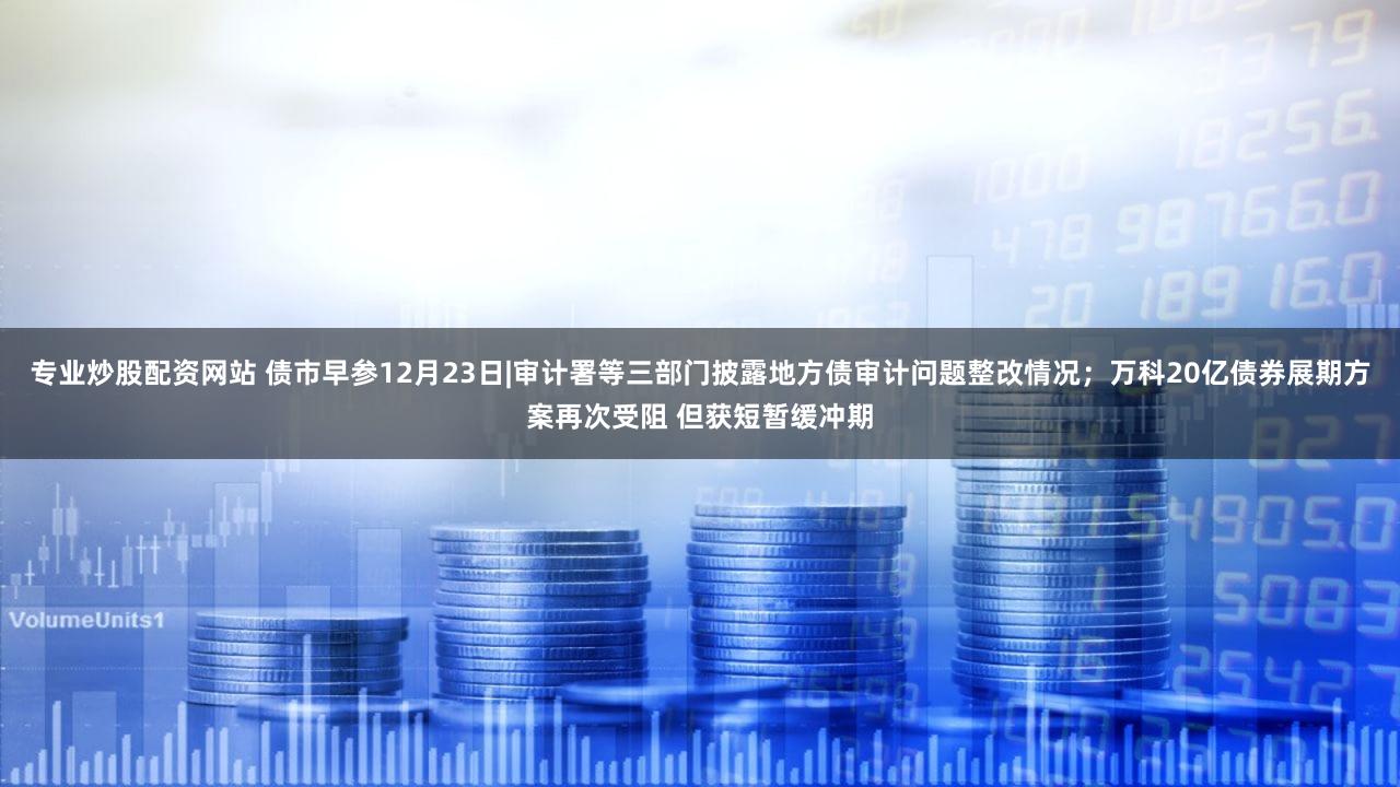 专业炒股配资网站 债市早参12月23日|审计署等三部门披露地方债审计问题整改情况；万科20亿债券展期方案再次受阻 但获短暂缓冲期