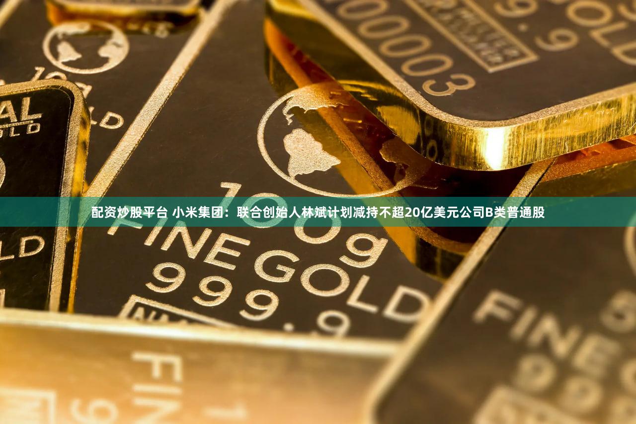 配资炒股平台 小米集团：联合创始人林斌计划减持不超20亿美元公司B类普通股