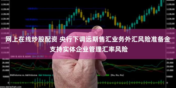 网上在线炒股配资 央行下调远期售汇业务外汇风险准备金 支持实体企业管理汇率风险