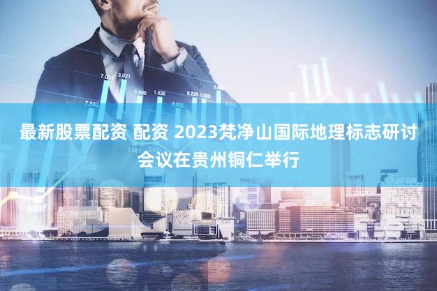 最新股票配资 配资 2023梵净山国际地理标志研讨会议在贵州铜仁举行