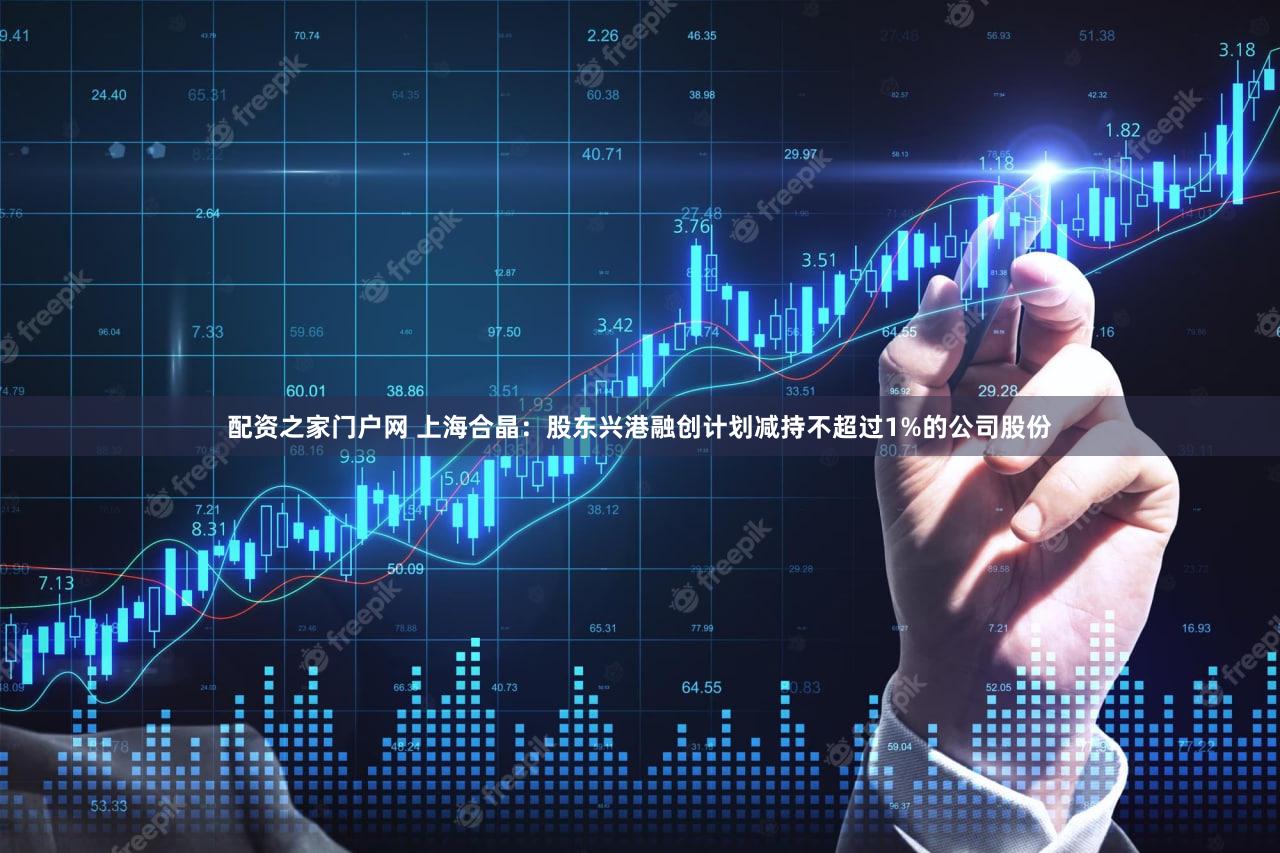 配资之家门户网 上海合晶：股东兴港融创计划减持不超过1%的公司股份