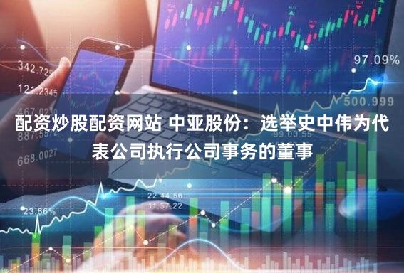 配资炒股配资网站 中亚股份：选举史中伟为代表公司执行公司事务的董事
