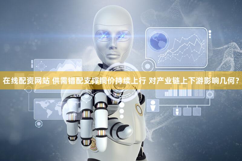 在线配资网站 供需错配支撑铜价持续上行 对产业链上下游影响几何？