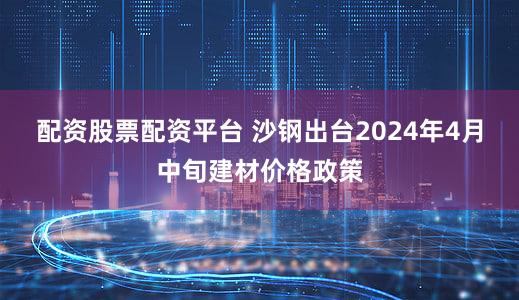 配资股票配资平台 沙钢出台2024年4月中旬建材价格政策