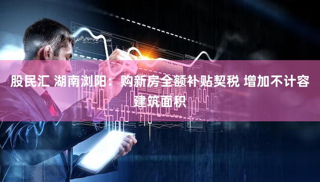 股民汇 湖南浏阳：购新房全额补贴契税 增加不计容建筑面积