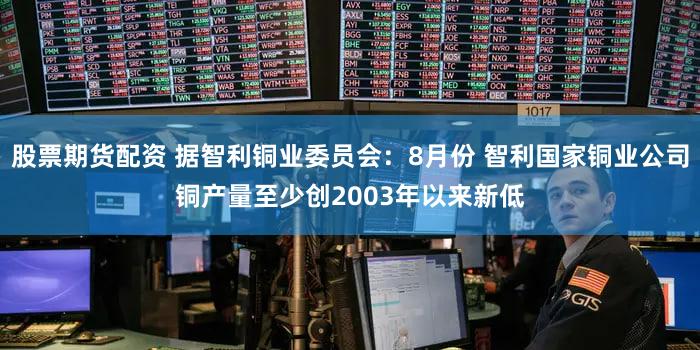 股票期货配资 据智利铜业委员会：8月份 智利国家铜业公司铜产量至少创2003年以来新低