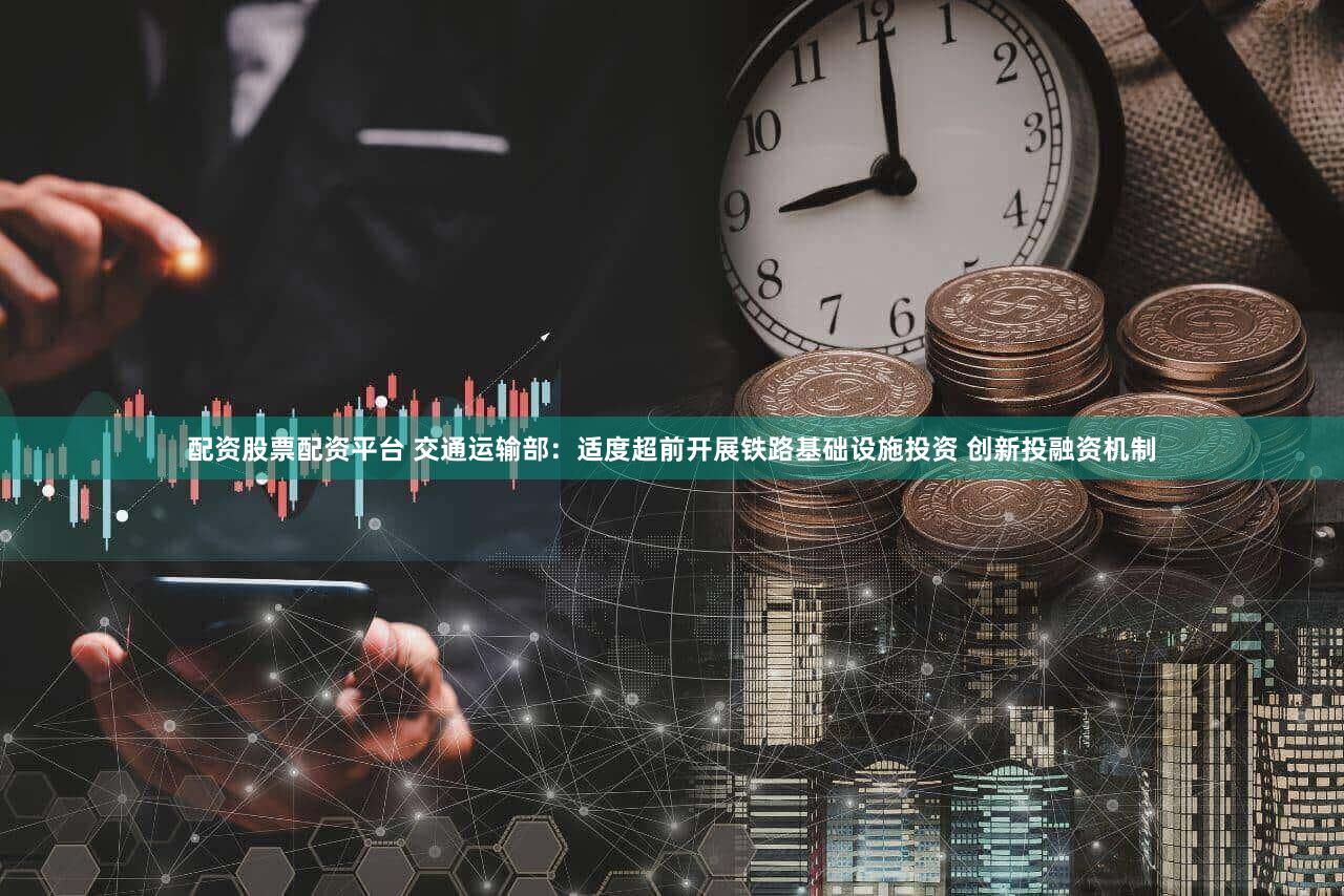 配资股票配资平台 交通运输部:适度超前开展铁路基础设施投资 创新投融资机制