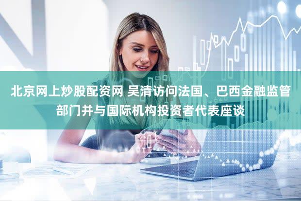 北京网上炒股配资网 吴清访问法国、巴西金融监管部门并与国际机构投资者代表座谈