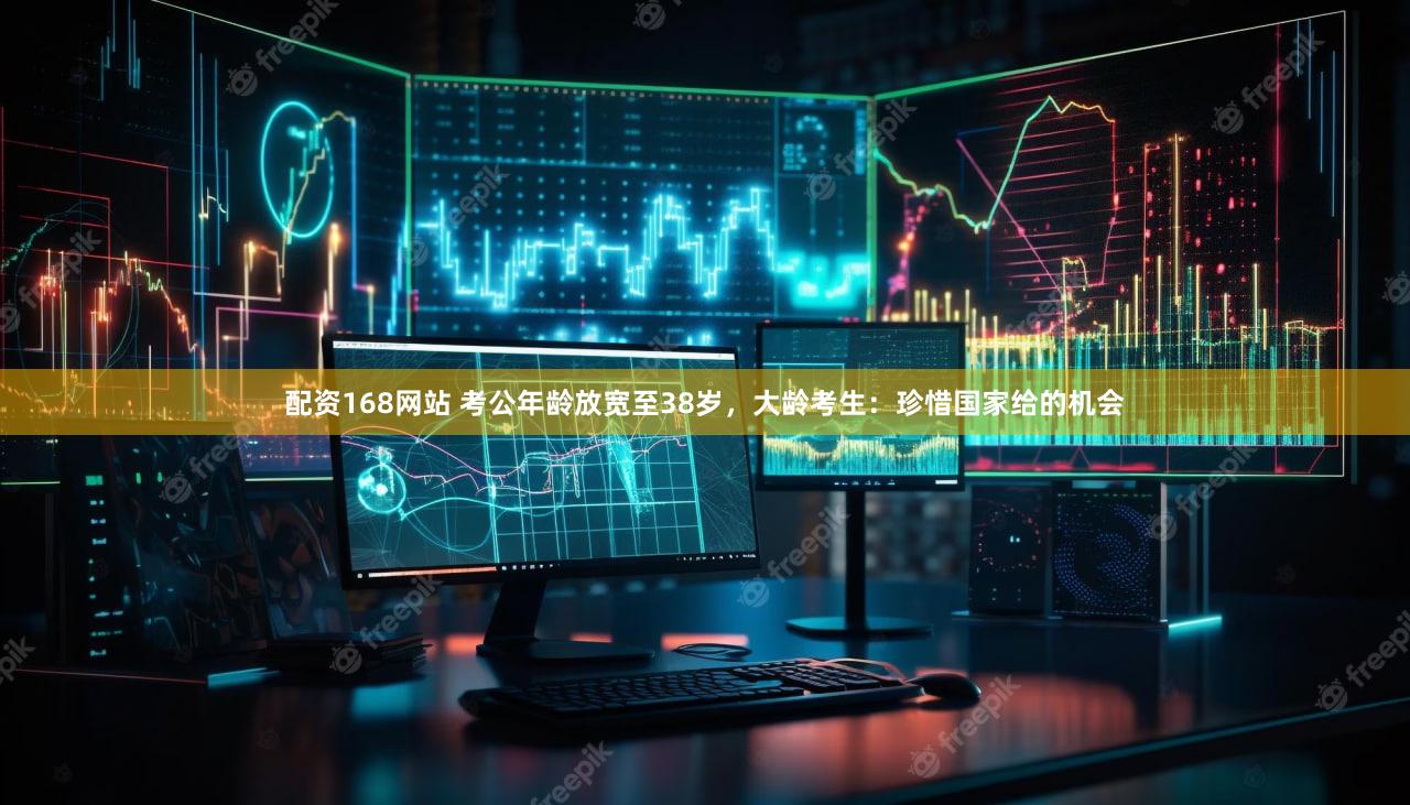 配资168网站 考公年龄放宽至38岁，大龄考生：珍惜国家给的机会