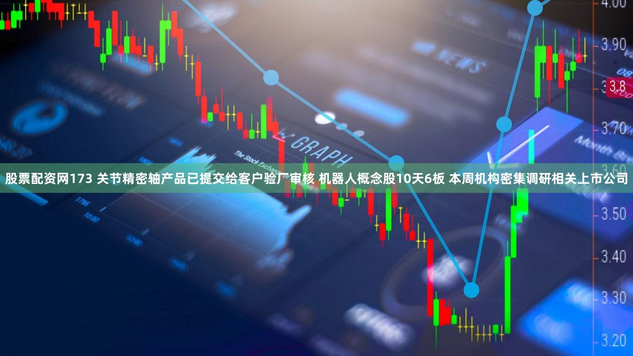 股票配资网173 关节精密轴产品已提交给客户验厂审核 机器人概念股10天6板 本周机构密集调研相关上市公司