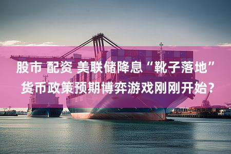 股市 配资 美联储降息“靴子落地” 货币政策预期博弈游戏刚刚开始？