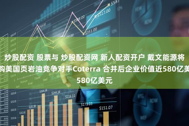 炒股配资 股票与 炒股配资网 新人配资开户 戴文能源将收购美国页岩油竞争对手Coterra 合并后企业价值近580亿美元
