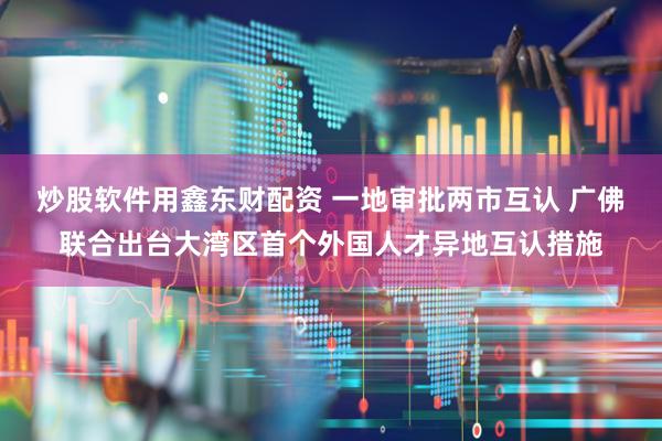 炒股软件用鑫东财配资 一地审批两市互认 广佛联合出台大湾区首个外国人才异地互认措施