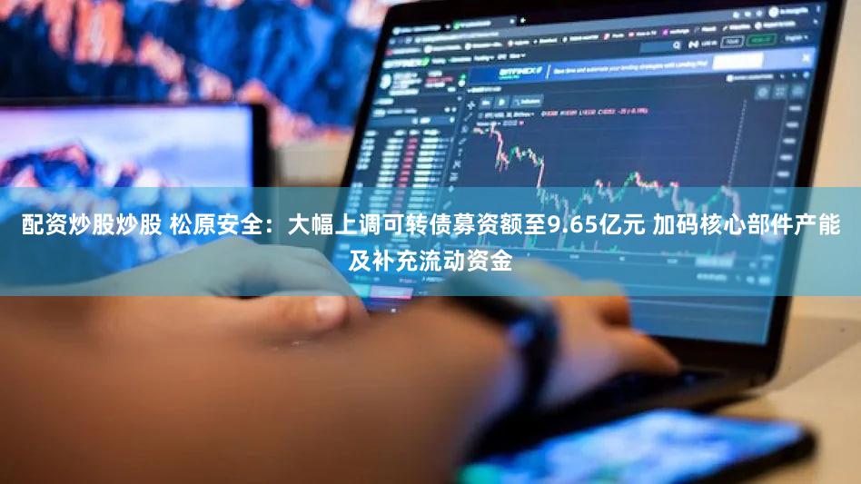 配资炒股炒股 松原安全:大幅上调可转债募资额至9.65亿元 加码核心部件产能及补充流动资金