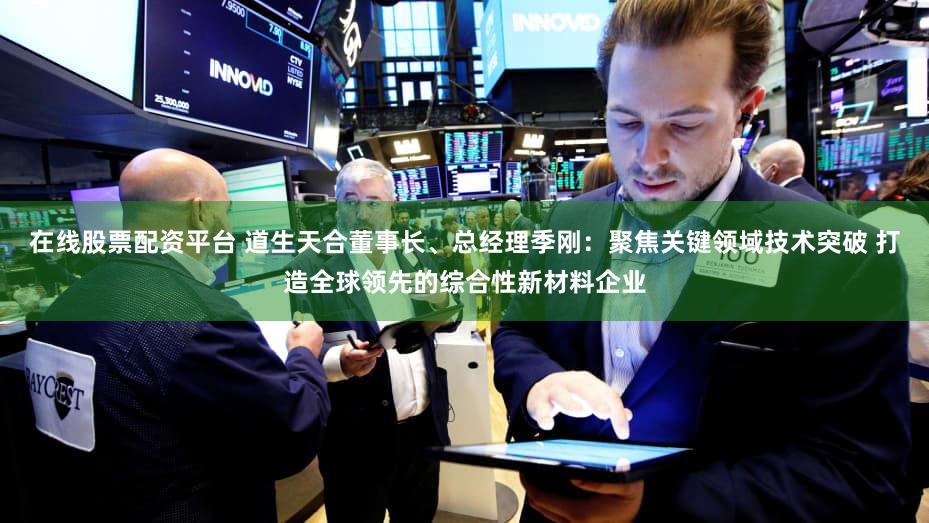 在线股票配资平台 道生天合董事长、总经理季刚:聚焦关键领域技术突破 打造全球领先的综合性新材料企业