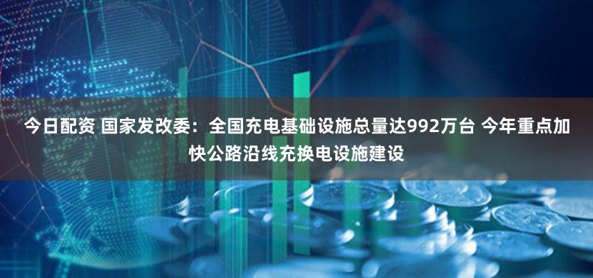 今日配资 国家发改委：全国充电基础设施总量达992万台 今年重点加快公路沿线充换电设施建设