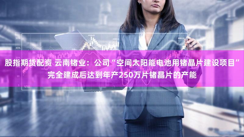 股指期货配资 云南锗业:公司“空间太阳能电池用锗晶片建设项目”完全建成后达到年产250万片锗晶片的产能