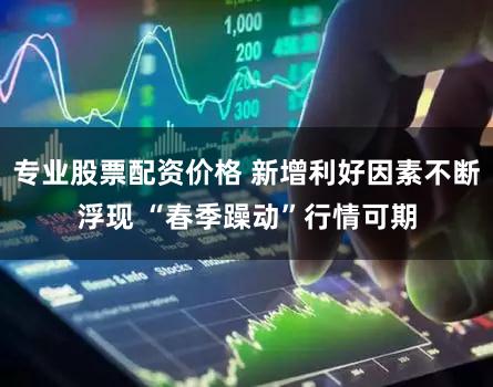 专业股票配资价格 新增利好因素不断浮现 “春季躁动”行情可期