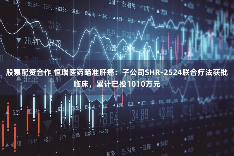 股票配资合作 恒瑞医药瞄准肝癌：子公司SHR-2524联合疗法获批临床，累计已投1010万元