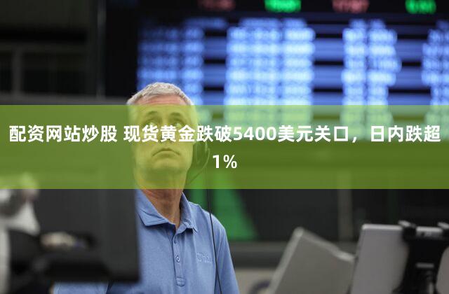 配资网站炒股 现货黄金跌破5400美元关口，日内跌超1%