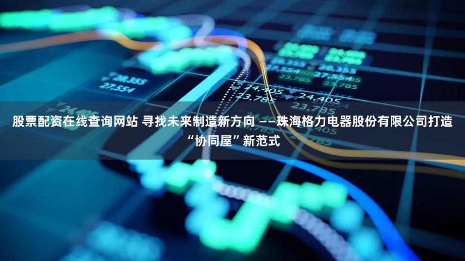 股票配资在线查询网站 寻找未来制造新方向 ——珠海格力电器股份有限公司打造“协同屋”新范式