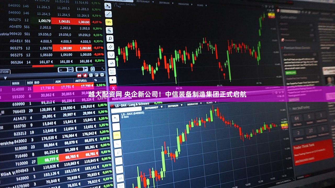 越大配资网 央企新公司！中信装备制造集团正式启航