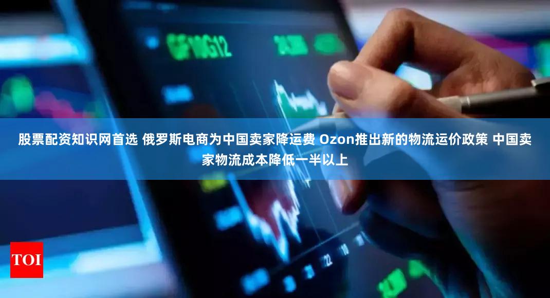 股票配资知识网首选 俄罗斯电商为中国卖家降运费 Ozon推出新的物流运价政策 中国卖家物流成本降低一半以上