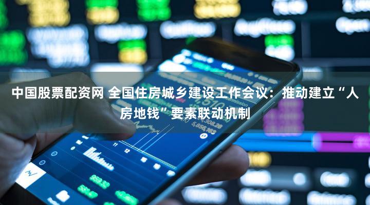 中国股票配资网 全国住房城乡建设工作会议：推动建立“人房地钱”要素联动机制
