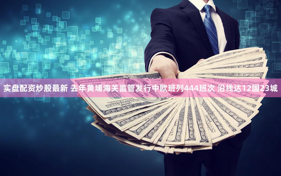 实盘配资炒股最新 去年黄埔海关监管发行中欧班列444班次 沿线达12国23城