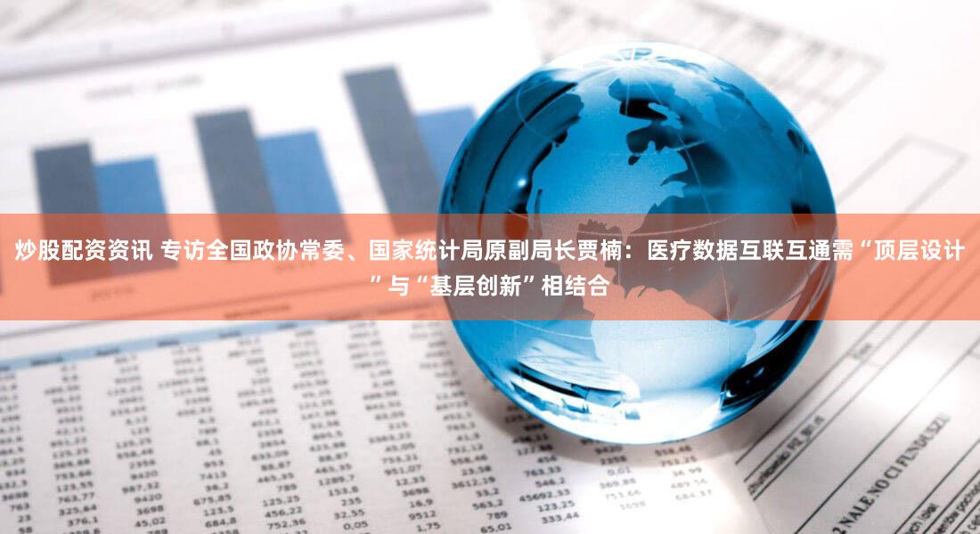 炒股配资资讯 专访全国政协常委、国家统计局原副局长贾楠：医疗数据互联互通需“顶层设计”与“基层创新”相结合