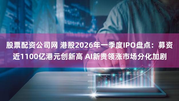 股票配资公司网 港股2026年一季度IPO盘点：募资近1100亿港元创新高 AI新贵领涨市场分化加剧