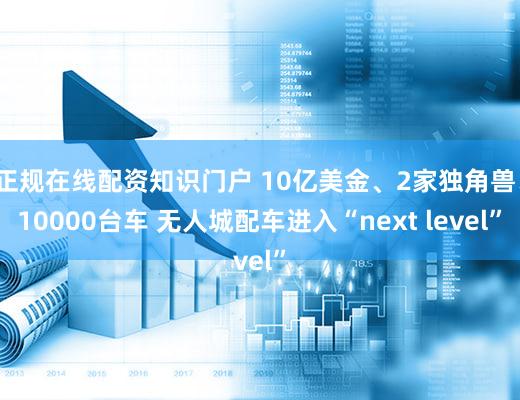 正规在线配资知识门户 10亿美金、2家独角兽、10000台车 无人城配车进入“next level”