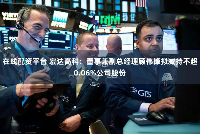 在线配资平台 宏达高科：董事兼副总经理顾伟锋拟减持不超0.06%公司股份