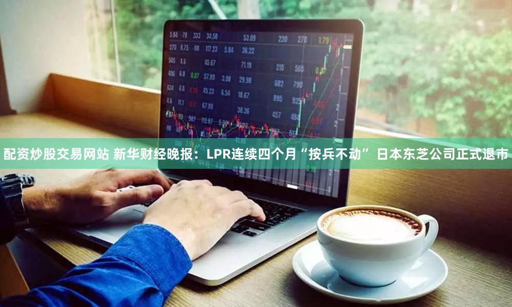 配资炒股交易网站 新华财经晚报：LPR连续四个月“按兵不动” 日本东芝公司正式退市
