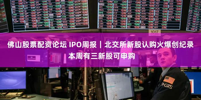 佛山股票配资论坛 IPO周报｜北交所新股认购火爆创纪录 本周有三新股可申购