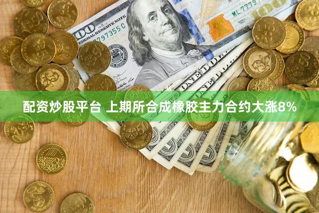 配资炒股平台 上期所合成橡胶主力合约大涨8%
