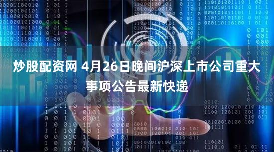 炒股配资网 4月26日晚间沪深上市公司重大事项公告最新快递