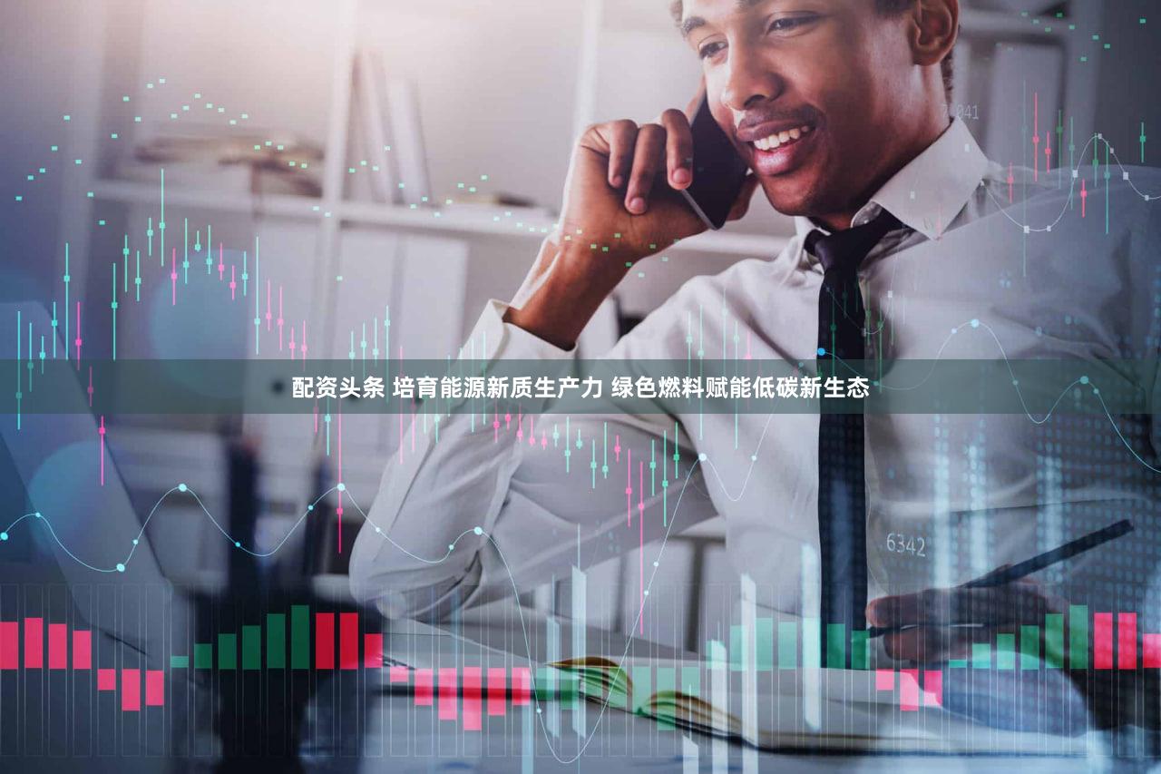 配资头条 培育能源新质生产力 绿色燃料赋能低碳新生态