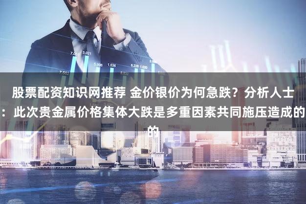 股票配资知识网推荐 金价银价为何急跌？分析人士：此次贵金属价格集体大跌是多重因素共同施压造成的