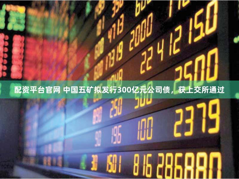 配资平台官网 中国五矿拟发行300亿元公司债,获上交所通过