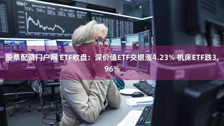 股票配资门户网 ETF收盘：深价值ETF交银涨4.23% 机床ETF跌3.96%