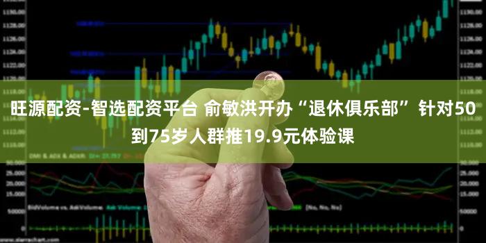 旺源配资-智选配资平台 俞敏洪开办“退休俱乐部” 针对50到75岁人群推19.9元体验课