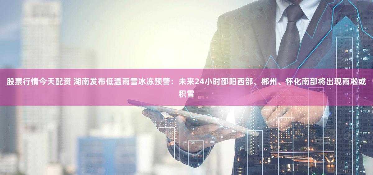 股票行情今天配资 湖南发布低温雨雪冰冻预警：未来24小时邵阳西部、郴州、怀化南部将出现雨凇或积雪
