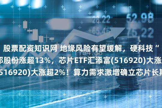 股票配资知识网 地缘风险有望缓解，硬科技“卷土重来”！圣邦股份涨超13%，芯片ETF汇添富(516920)大涨超2%！算力需求激增确立芯片长期高景气