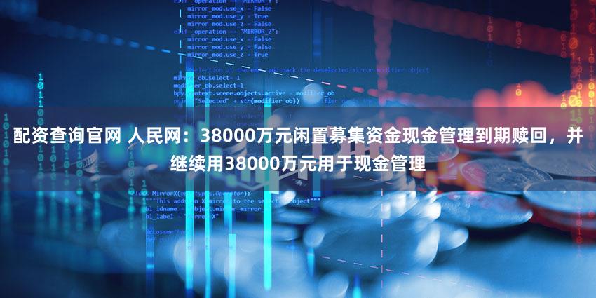 配资查询官网 人民网：38000万元闲置募集资金现金管理到期赎回，并继续用38000万元用于现金管理