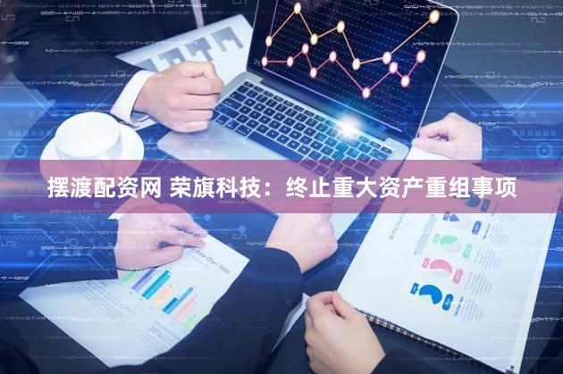 摆渡配资网 荣旗科技：终止重大资产重组事项