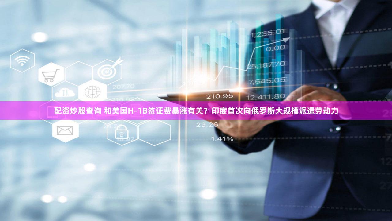配资炒股查询 和美国H-1B签证费暴涨有关？印度首次向俄罗斯大规模派遣劳动力