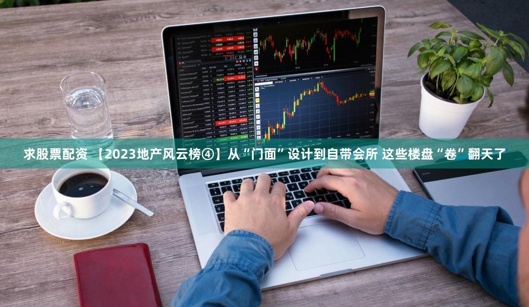 求股票配资 【2023地产风云榜④】从“门面”设计到自带会所 这些楼盘“卷”翻天了